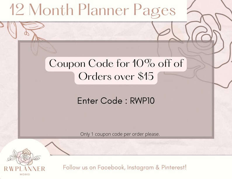 May include: A pink and white graphic with a floral design. The text reads "12 Month Planner Pages".  Coupon Code for 10% off of Orders over $15. Enter Code: RWP10. Only 1 coupon code per order please. Follow us on Facebook, Instagram & Pinterest!