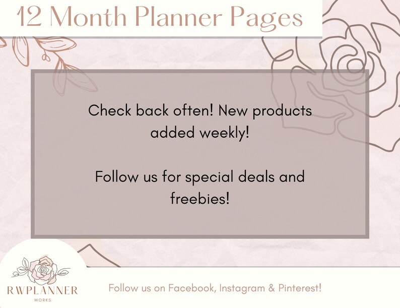 May include: A pink and white graphic with a floral design and the text "12 Month Planner Pages". The text "Check back often! New products added weekly!" and "Follow us for special deals and freebies!" is in a white box with a brown border. The text "Follow us on Facebook, Instagram & Pinterest!" is at the bottom of the graphic. The graphic also includes the text "RWPLANNER WORKS" with a rose design.