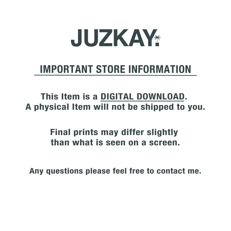 May include: Text on a white background that reads "JUZKAY" in a bold, black font with a palm tree icon. The text below reads "IMPORTANT STORE INFORMATION" in a smaller, black font. The text below that reads "This Item is a DIGITAL DOWNLOAD. A physical Item will not be shipped to you." in a smaller, black font. The text below that reads "Final prints may differ slightly than what is seen on a screen." in a smaller, black font. The text below that reads "Any questions please feel free to contact me." in a smaller, black font.
