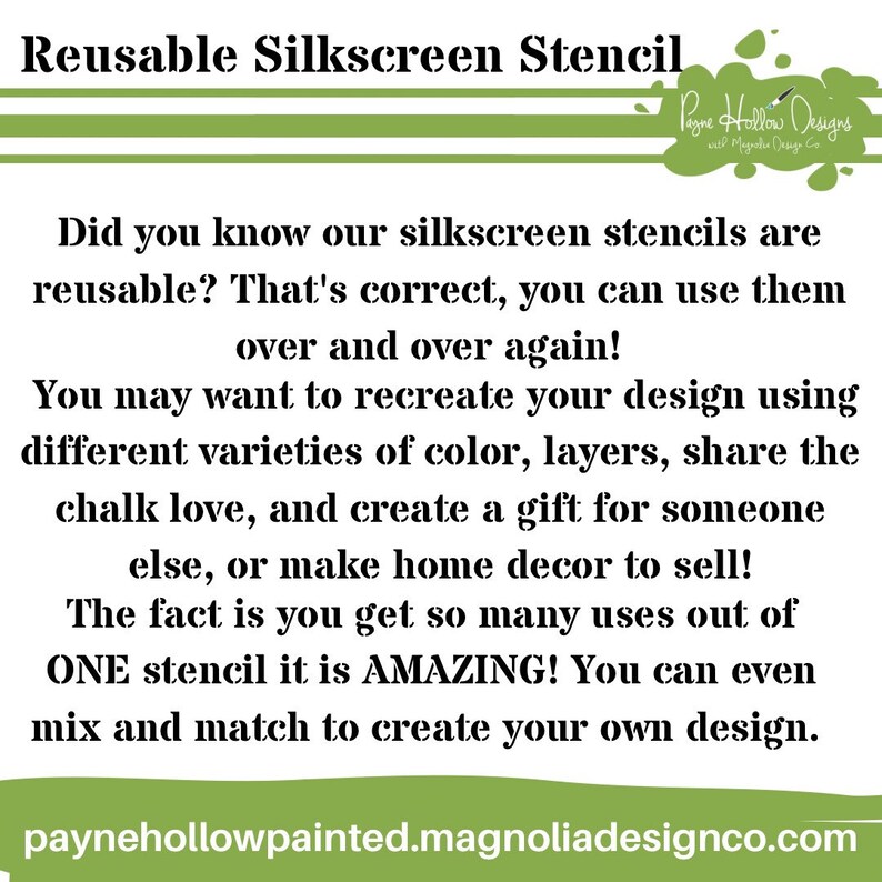 May include: A white rectangular informational graphic with green horizontal bars at the top and bottom. The text reads: Reusable Silkscreen Stencil. Did you know our silkscreen stencils are reusable? That's correct, you can use them over and over again! You may want to recreate your design using different varieties of color, layers, share the chalk love, and create a gift for someone else, or make home decor to sell! The fact is you get so many uses out of ONE stencil it is AMAZING! You can even mix and match to create your own design. paynehollowpainted.magnoliadesignco.com