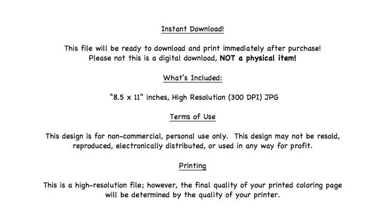 May include: Text describing the terms of use for a digital download of an 8.5 x 11 inch, 300 DPI JPG image. The text states that the design is for non-commercial, personal use only and may not be resold, reproduced, electronically distributed, or used in any way for profit. The text also states that the final quality of the printed coloring page will be determined by the quality of the printer.