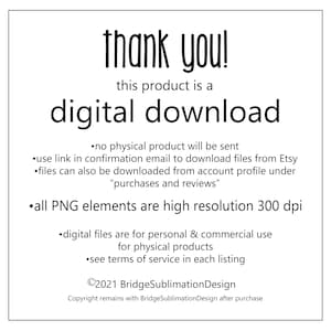 May include: Thank you! This product is a digital download. No physical product will be sent. Use the link in the confirmation email to download files from Etsy. Files can also be downloaded from your account profile under "purchases and reviews". All PNG elements are high resolution 300 dpi. Digital files are for personal and commercial use for physical products. See terms of service in each listing. &copy;2021 BridgeSublimationDesign. Copyright remains with BridgeSublimationDesign after purchase.