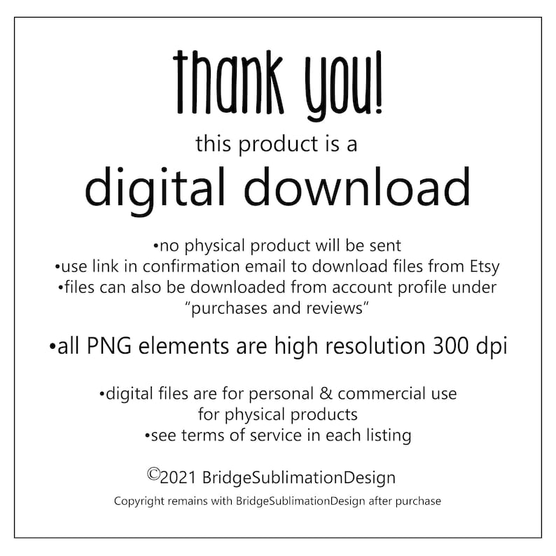 May include: Thank you! This product is a digital download. No physical product will be sent. Use the link in the confirmation email to download files from Etsy. Files can also be downloaded from your account profile under "purchases and reviews". All PNG elements are high resolution 300 dpi. Digital files are for personal and commercial use for physical products. See terms of service in each listing. &copy;2021 BridgeSublimationDesign. Copyright remains with BridgeSublimationDesign after purchase.