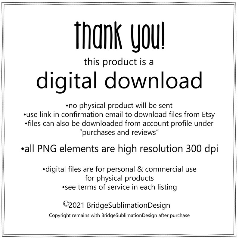 May include: Black and white text on a white background. The text reads "thank you! this product is a digital download."  The text continues with a list of information about the digital download, including that no physical product will be sent, how to download the files, and that all PNG elements are high resolution 300 dpi. The text also includes copyright information for BridgeSublimationDesign.