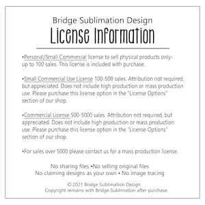 May include: Bridge Sublimation Design License Information. This document outlines the terms of use for commercial and personal use of designs. It includes details about attribution, sales limits, and contact information for mass production licenses. The document also states that sharing, selling, or claiming designs as your own is prohibited.