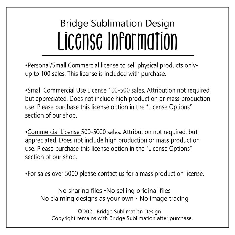 May include: Bridge Sublimation Design License Information. This document outlines the terms of use for commercial and personal use of designs. It includes details about attribution, sales limits, and contact information for mass production licenses. The document also states that sharing, selling, or claiming designs as your own is prohibited.