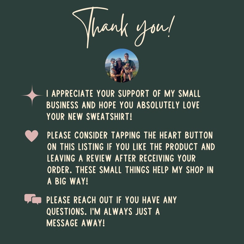 May include: Thank you! I appreciate your support of my small business and hope you absolutely love your new sweatshirt! Please consider tapping the heart button on this listing if you like the product and leaving a review after receiving your order. These small things help my shop in a big way! Please reach out if you have any questions. I'm always just a message away!