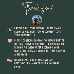 May include: A thank you message with a family photo and text that reads: "I appreciate your support of my small business and hope you absolutely love your purchase! :) Please consider tapping the heart button on this listing if you like the product and leaving a review after receiving your order. These small things help my shop in a big way! Please reach out if you have any questions. I'm always just a message away!"