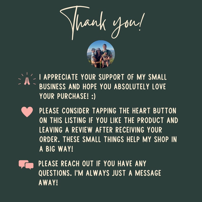 May include: A thank you message with a family photo and text that reads: "I appreciate your support of my small business and hope you absolutely love your purchase! :) Please consider tapping the heart button on this listing if you like the product and leaving a review after receiving your order. These small things help my shop in a big way! Please reach out if you have any questions. I'm always just a message away!"
