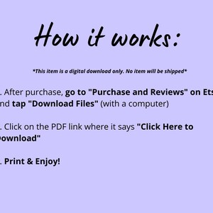 May include: Instructions on how to download a digital purchase from Etsy. The text says: "This item is a digital download only. No item will be shipped."  "1. After purchase, go to "Purchase and Reviews" on Etsy and tap "Download Files" (with a computer). 2. Click on the PDF link where it says "Click Here to Download". 3. Print & Enjoy!"