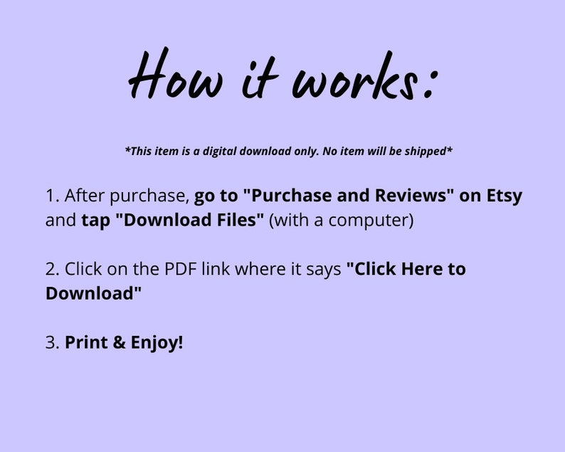 May include: Instructions on how to download a digital purchase from Etsy. The text says: "This item is a digital download only. No item will be shipped."  "1. After purchase, go to "Purchase and Reviews" on Etsy and tap "Download Files" (with a computer). 2. Click on the PDF link where it says "Click Here to Download". 3. Print & Enjoy!"