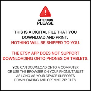 May include: A red warning sign with an exclamation point inside a triangle. The text "ATTENTION PLEASE" is below the sign. The text "THIS IS A DIGITAL FILE THAT YOU DOWNLOAD AND PRINT. NOTHING WILL BE SHIPPED TO YOU." is below the sign. The text "THE ETSY APP DOES NOT SUPPORT DOWNLOADING ONTO PHONES OR TABLETS." is below the sign. The text "YOU CAN DOWNLOAD ONTO A COMPUTER OR USE THE BROWSER ON YOUR PHONE/TABLET AS LONG AS YOUR DEVICE SUPPORTS DOWNLOADING AND OPENING ZIP FILES." is below the sign.