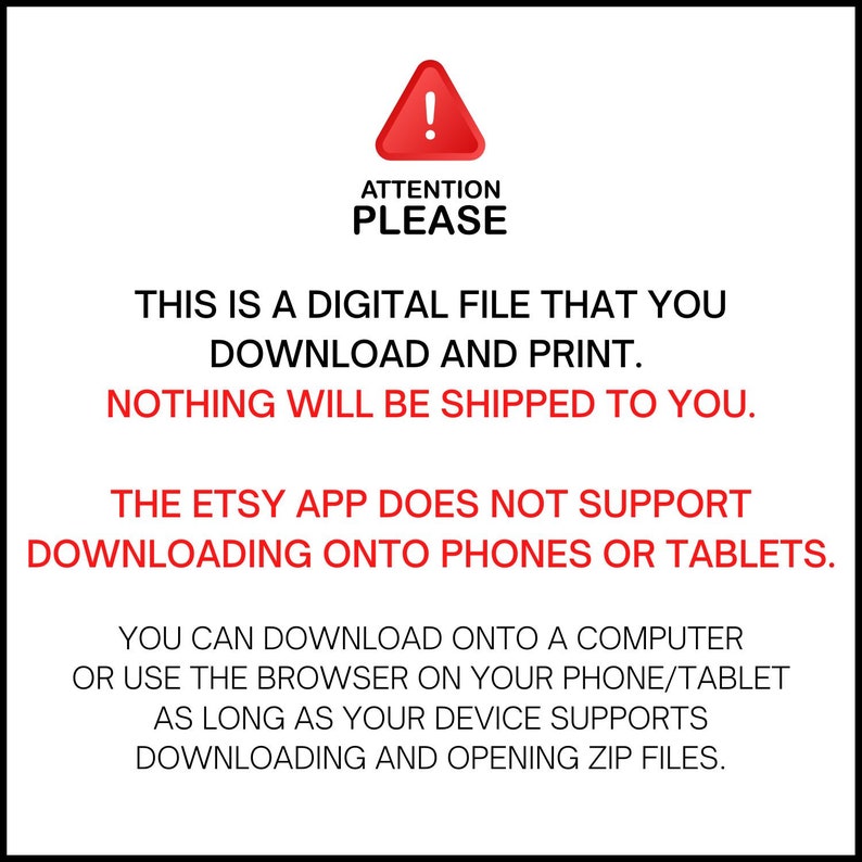 May include: A red warning sign with an exclamation point inside a triangle. The text "ATTENTION PLEASE" is below the sign. The text "THIS IS A DIGITAL FILE THAT YOU DOWNLOAD AND PRINT. NOTHING WILL BE SHIPPED TO YOU." is below the sign. The text "THE ETSY APP DOES NOT SUPPORT DOWNLOADING ONTO PHONES OR TABLETS." is below the sign. The text "YOU CAN DOWNLOAD ONTO A COMPUTER OR USE THE BROWSER ON YOUR PHONE/TABLET AS LONG AS YOUR DEVICE SUPPORTS DOWNLOADING AND OPENING ZIP FILES." is below the sign.