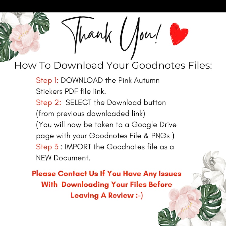 May include: Pink and white floral graphic with the text "Thank You!" in black.  Instructions for downloading Goodnotes files with the text "How To Download Your Goodnotes Files:" followed by three steps: DOWNLOAD, SELECT, and IMPORT.  The text "Please Contact Us If You Have Any Issues With Downloading Your Files Before Leaving A Review :-) " is also included.