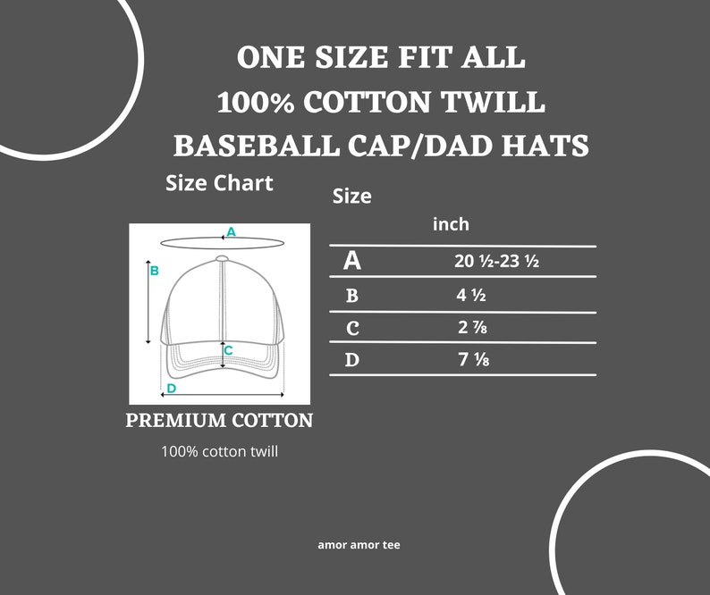 Puede incluir: Una ilustraci&oacute;n en blanco y negro de una gorra de b&eacute;isbol con medidas etiquetadas como A, B, C y D. El texto "ONE SIZE FIT ALL" est&aacute; en la parte superior de la imagen. El texto "100% COTTON TWILL" est&aacute; debajo de la primera l&iacute;nea de texto. El texto "BASEBALL CAP/DAD HATS" est&aacute; debajo de la segunda l&iacute;nea de texto. El texto "Size Chart" est&aacute; debajo de la tercera l&iacute;nea de texto. El texto "Size" est&aacute; debajo de la cuarta l&iacute;nea de texto. El texto "inch" est&aacute; debajo de la quinta l&iacute;nea de texto. El texto "A" est&aacute; debajo de la sexta l&iacute;nea de texto. El texto "20 1/2-23 1/2" est&aacute; debajo de la s&eacute;ptima l&iacute;nea de texto. El texto "B" est&aacute; debajo de la octava l&iacute;nea de texto. El texto "4 1/2" est&aacute; debajo de la novena l&iacute;nea de texto. El texto "C" est&aacute; debajo de la d&eacute;cima l&iacute;nea de texto. El texto "2 7/8" est&aacute; debajo de la und&eacute;cima l&iacute;nea de texto. El texto "D" est&aacute; debajo de la duod&eacute;cima l&iacute;nea de texto. El texto "7 1/8" est&aacute; debajo de la decimotercera l&iacute;nea de texto. El texto "PREMIUM COTTON" est&aacute; debajo de la decimocuarta l&iacute;nea de texto. El texto "100% cotton twill" est&aacute; debajo de la decimoquinta l&iacute;nea de texto. El texto "amor amor tee" est&aacute; debajo de la decimosexta l&iacute;nea de texto.