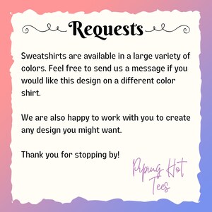 May include: Text on a pink and blue background that reads "Requests" and includes the following information: "Sweatshirts are available in a large variety of colors. Feel free to send us a message if you would like this design on a different color shirt. We are also happy to work with you to create any design you might want. Thank you for stopping by! Ripping Hot Tees."