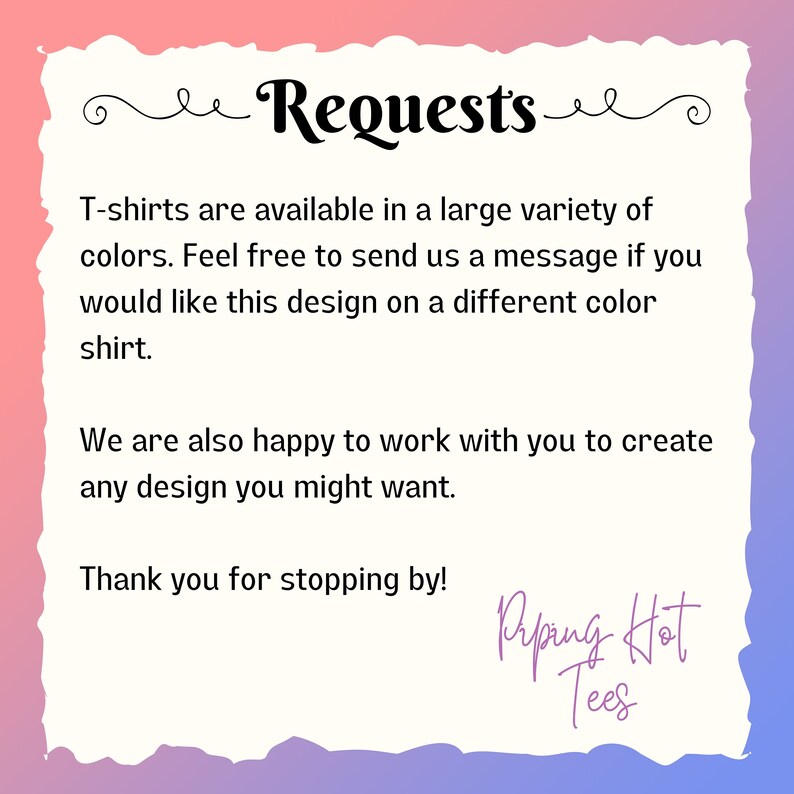 May include: Text graphic with the words "Requests" in a decorative font. The text reads "T-shirts are available in a large variety of colors. Feel free to send us a message if you would like this design on a different color shirt. We are also happy to work with you to create any design you might want. Thank you for stopping by!" with the words "Riping Hot Tees" at the bottom.