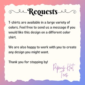 May include: Text graphic with the words "Requests" in a decorative font. The text reads "T-shirts are available in a large variety of colors. Feel free to send us a message if you would like this design on a different color shirt. We are also happy to work with you to create any design you might want. Thank you for stopping by!" with the words "Riping Hot Tees" at the bottom.