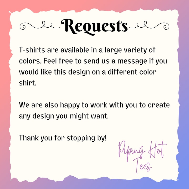 May include: Text graphic with the words "Requests" in a decorative font. The text reads "T-shirts are available in a large variety of colors. Feel free to send us a message if you would like this design on a different color shirt. We are also happy to work with you to create any design you might want. Thank you for stopping by!" with the words "Riping Hot Tees" at the bottom.