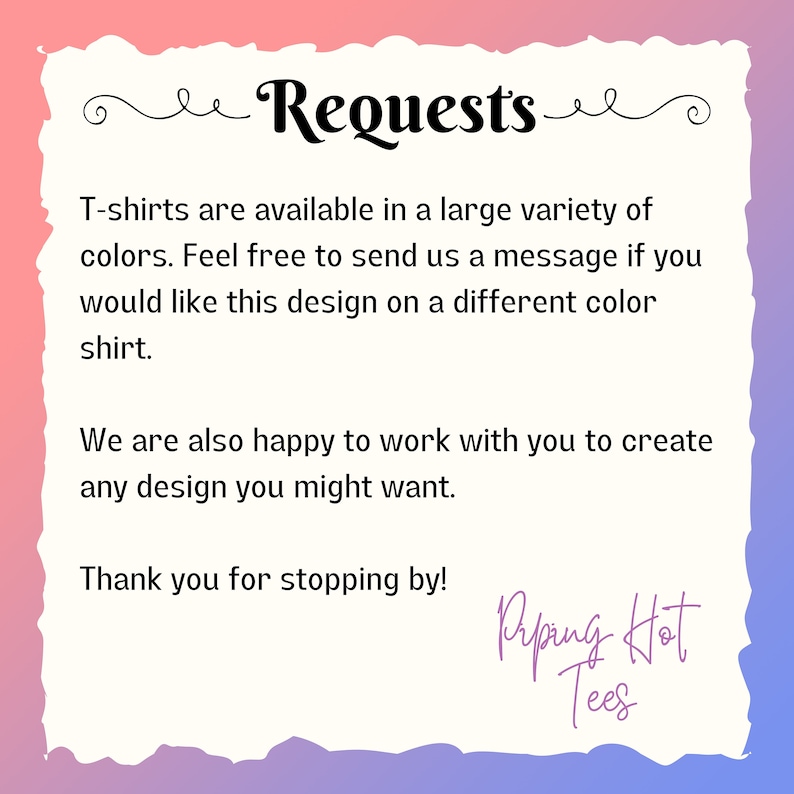 May include: Text graphic with the words "Requests" in a decorative font. The text reads "T-shirts are available in a large variety of colors. Feel free to send us a message if you would like this design on a different color shirt. We are also happy to work with you to create any design you might want. Thank you for stopping by!" with the words "Riping Hot Tees" at the bottom.