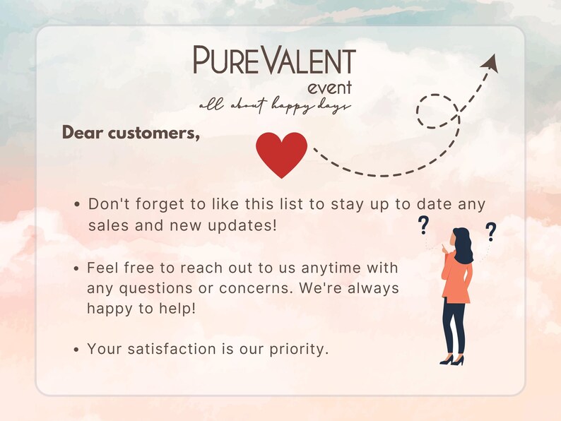 May include: A pink and blue watercolor background with a white text box. The text box contains the words "PUREVALENT event all about happy days". A red heart is above the text box. A dashed line with an arrow points to the right. The text below the text box says "Dear customers," followed by three bullet points. The first bullet point says "Don't forget to like this list to stay up to date any sales and new updates!" The second bullet point says "Feel free to reach out to us anytime with any questions or concerns. We're always happy to help!" The third bullet point says "Your satisfaction is our priority."
