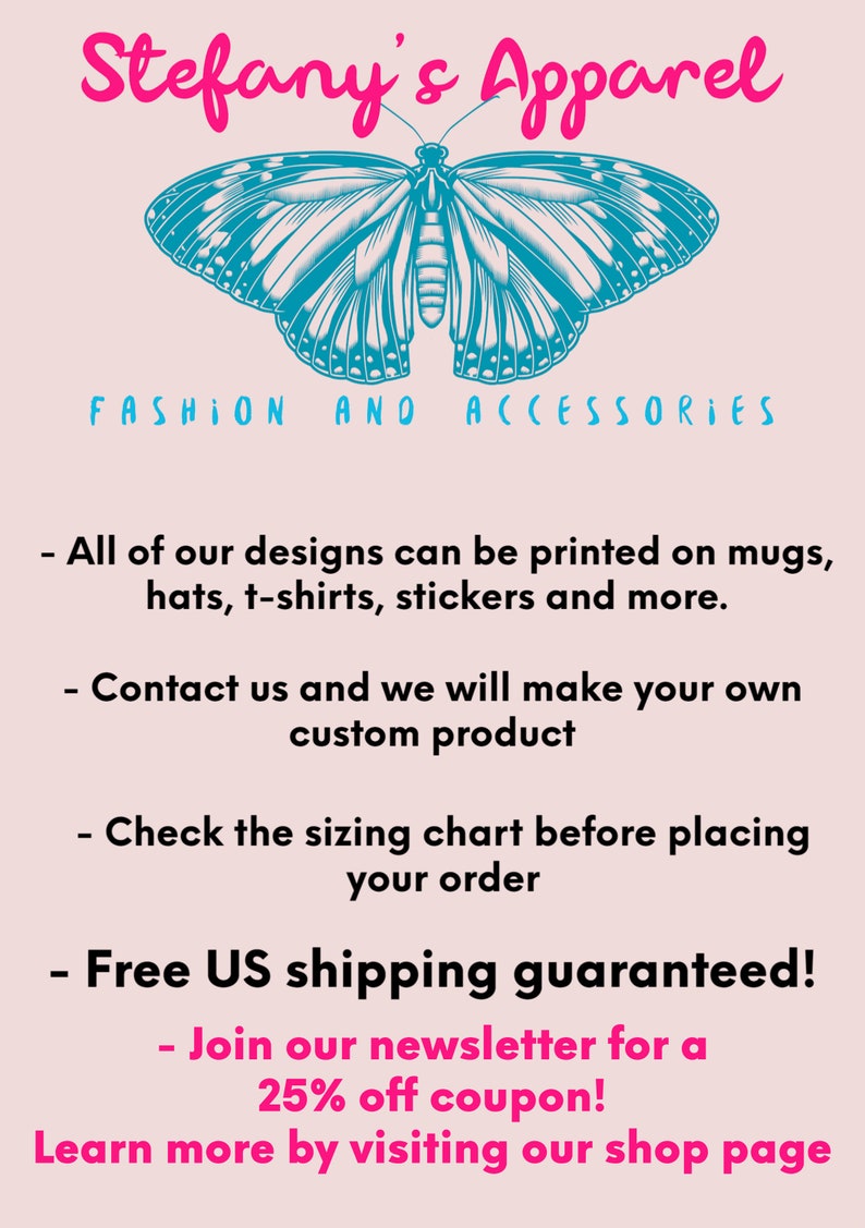 Puede incluir: Stefany's Apparel, un gr&aacute;fico rosa y blanco con una mariposa azul y el texto "FASHION AND ACCESSORIES". El texto debajo del gr&aacute;fico dice: "Todos nuestros dise&ntilde;os se pueden imprimir en tazas, sombreros, camisetas, pegatinas y m&aacute;s. Ponte en contacto con nosotros y haremos tu propio producto personalizado. Consulta la tabla de tallas antes de realizar tu pedido. &iexcl;Env&iacute;o gratuito a EE. UU. garantizado! &iexcl;&Uacute;nete a nuestro bolet&iacute;n para obtener un cup&oacute;n del 25 % de descuento! Obt&eacute;n m&aacute;s informaci&oacute;n visitando nuestra p&aacute;gina de la tienda."