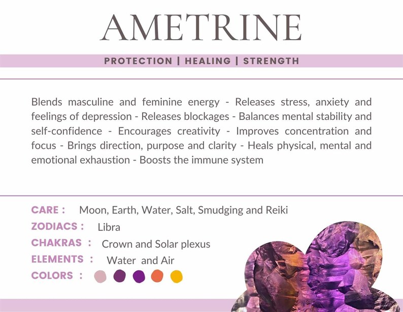 May include: Ametrine crystal with purple, pink, and orange hues. The text "Ametrine" is at the top of the image. The text "Protection | Healing | Strength" is below the word "Ametrine". The text "CARE: Moon, Earth, Water, Salt, Smudging and Reiki" is below the text "Protection | Healing | Strength". The text "ZODIACS: Libra" is below the text "CARE: Moon, Earth, Water, Salt, Smudging and Reiki". The text "CHAKRAS: Crown and Solar plexus" is below the text "ZODIACS: Libra". The text "ELEMENTS: Water and Air" is below the text "CHAKRAS: Crown and Solar plexus". The text "COLORS:" is below the text "ELEMENTS: Water and Air". Five coloured circles are below the text "COLORS:". The circles are pink, purple, dark purple, orange, and yellow.