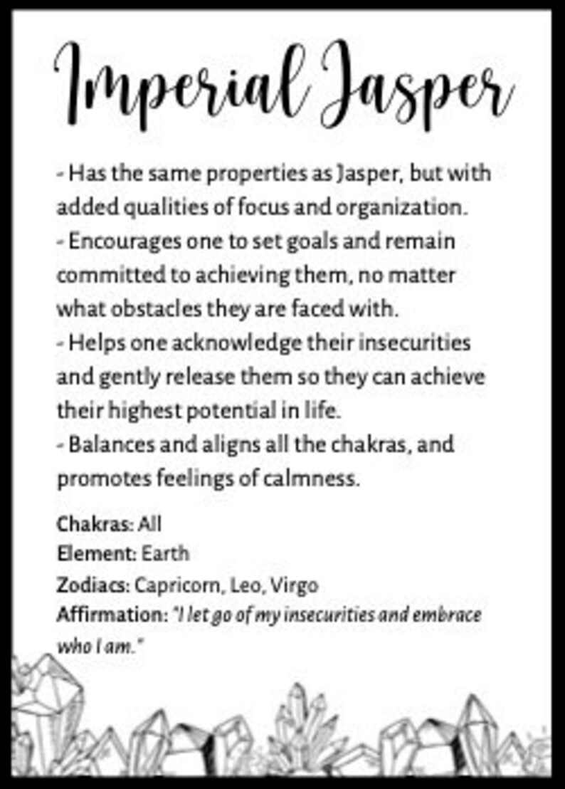 May include: Imperial Jasper crystal with a black and white illustration of crystals. The text reads: "Imperial Jasper - Has the same properties as Jasper, but with added qualities of focus and organization. - Encourages one to set goals and remain committed to achieving them, no matter what obstacles they are faced with. - Helps one acknowledge their insecurities and gently release them so they can achieve their highest potential in life. - Balances and aligns all the chakras, and promotes feelings of calmness. Chakras: All Element: Earth Zodiacs: Capricorn, Leo, Virgo Affirmation: "I let go of my insecurities and embrace who I am."