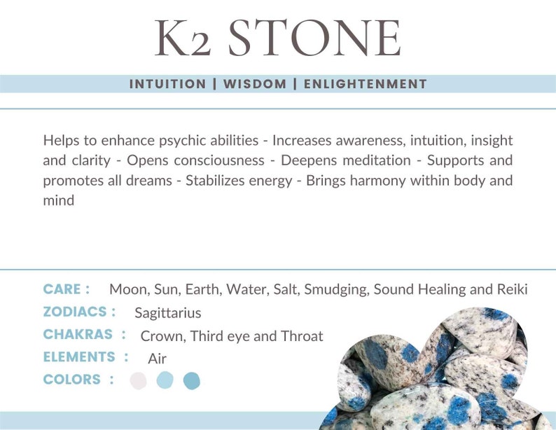 May include: K2 Stone, a blue and white speckled stone, is known for its connection to intuition, wisdom, and enlightenment. It is said to enhance psychic abilities, increase awareness, and deepen meditation. The stone is associated with the Sagittarius zodiac sign, the Crown, Third Eye, and Throat chakras, and the element of Air. The colors of the stone are white, light blue, and blue.