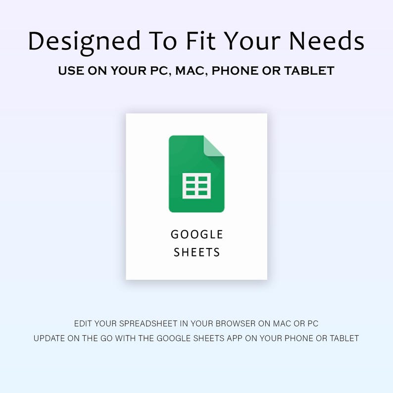May include: A white background with the text "Designed To Fit Your Needs" and "USE ON YOUR PC, MAC, PHONE OR TABLET". A green Google Sheets icon is displayed with the text "GOOGLE SHEETS". The text "EDIT YOUR SPREADSHEET IN YOUR BROWSER ON MAC OR PC" is also displayed.