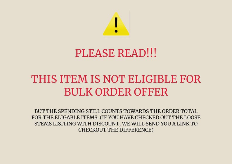 May include: A yellow warning sign with an exclamation point inside. The text "PLEASE READ!!!" is in red. The text "THIS ITEM IS NOT ELIGIBLE FOR BULK ORDER OFFER" is in red. The text "BUT THE SPENDING STILL COUNTS TOWARDS THE ORDER TOTAL FOR THE ELIGABLE ITEMS. (IF YOU HAVE CHECKED OUT THE LOOSE STEMS LISTING WITH DISCOUNT, WE WILL SEND YOU A LINK TO CHECKOUT THE DIFFERENCE)" is in black.