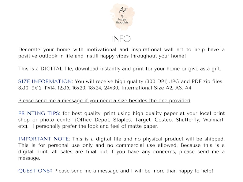 May include: Digital printable wall art with the text "At happy thoughts" in a pink watercolor circle. The text "INFO" is in black text. The text "Decorate your home with motivational and inspirational wall art to help have a positive outlook in life and instill happy vibes throughout your home!" is in black text. The text "This is a DIGITAL file, download instantly and print for your home or give as a gift." is in black text. The text "SIZE INFORMATION: You will receive high quality (300 DPI) JPG and PDF zip files. 8x10, 9x12, 11x14, 12x15, 16x20, 18x24, 24x30; International Size A2, A3, A4" is in black text. The text "Please send me a message if you need a size besides the one provided" is in black text. The text "PRINTING TIPS: for best quality, print using high quality paper at your local print shop or photo center (Office Depot, Staples, Target, Costco, Shutterfly, Walmart, etc). I personally prefer the look and feel of matte paper." is in black text. The text "IMPORTANT NOTE: This is a digital file and no physical product will be shipped. This is for personal use only and no commercial use allowed. Because this is a digital print, all sales are final but if you have any concerns, please send me a message." is in black text. The text "QUESTIONS? Please send me a message and I will be more than happy to help!" is in black text.