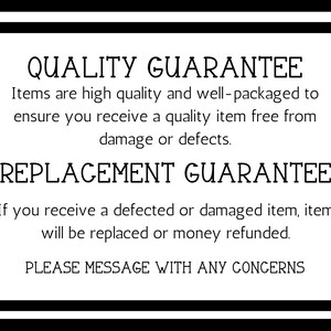 May include: Black and white text on a white background with a black border. The text reads "QUALITY GUARANTEE" and "Items are high quality and well-packaged to ensure you receive a quality item free from damage or defects."  The text also reads "REPLACEMENT GUARANTEE" and "If you receive a defected or damaged item, item will be replaced or money refunded."  The text also reads "PLEASE MESSAGE WITH ANY CONCERNS".