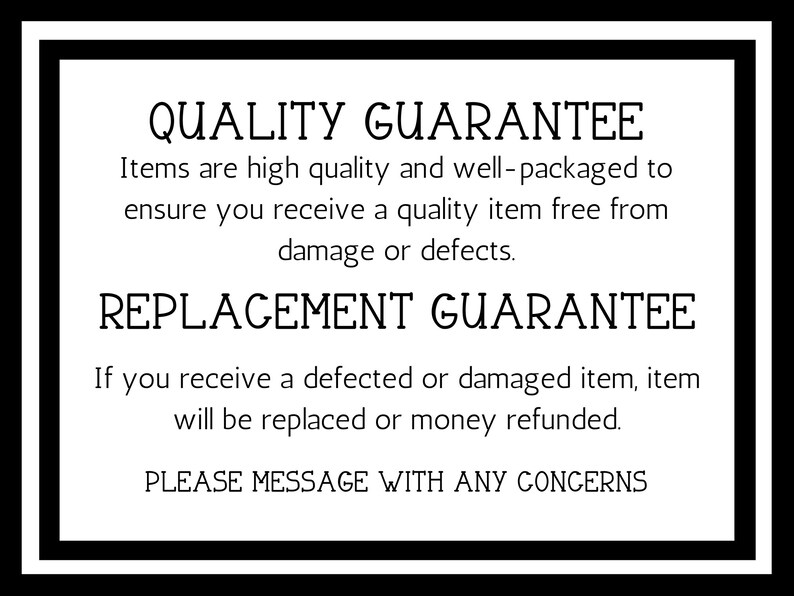 May include: Black and white text on a white background with a black border. The text reads "QUALITY GUARANTEE" and "Items are high quality and well-packaged to ensure you receive a quality item free from damage or defects."  The text also reads "REPLACEMENT GUARANTEE" and "If you receive a defected or damaged item, item will be replaced or money refunded."  The text also reads "PLEASE MESSAGE WITH ANY CONCERNS".