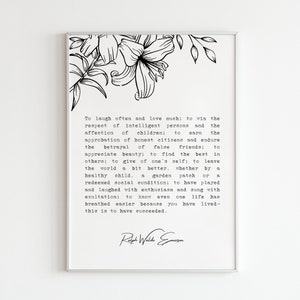 May include: Black and white printable wall art featuring a quote by Ralph Waldo Emerson. The quote reads: "To laugh often and love much; to win the respect of intelligent persons and the affection of children: to earn the approbation of honest citizens and endure the betrayal of false friends: to appreciate beauty; to find the best in others; to give of one's self; to leave the world a bit better, whether by a healthy child, a garden patch or a redeemed social condition; to have played and laughed with enthusiasm and sung with exultation; to know even one life has breathed easier because you have lived-this is to have succeeded."