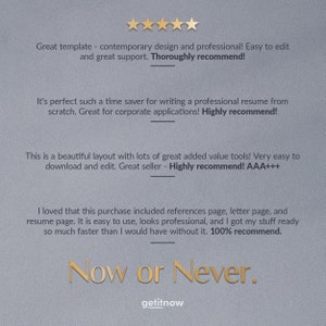 May include: Five star review for a resume template. The review states "Great template - contemporary design and professional! Easy to edit and great support. Thoroughly recommend!"  "It's perfect such a time saver for writing a professional resume from scratch. Great for corporate applications! Highly recommend!"  "This is a beautiful layout with lots of great added value tools! Very easy to download and edit. Great seller - Highly recommend! AAA+++  "I loved that this purchase included references page, letter page, and resume page. It is easy to use, looks professional, and I got my stuff ready so much faster than I would have without it. 100% recommend."  "Now or Never."  "getitnow"