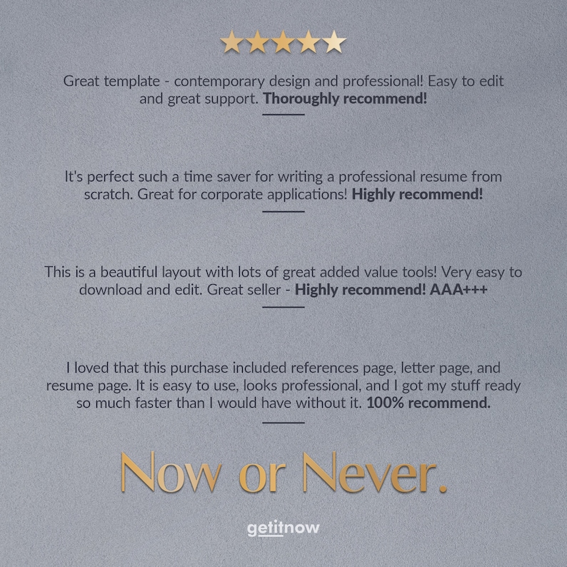 May include: Five star review for a resume template. The review states "Great template - contemporary design and professional! Easy to edit and great support. Thoroughly recommend!"  "It's perfect such a time saver for writing a professional resume from scratch. Great for corporate applications! Highly recommend!"  "This is a beautiful layout with lots of great added value tools! Very easy to download and edit. Great seller - Highly recommend! AAA+++  "I loved that this purchase included references page, letter page, and resume page. It is easy to use, looks professional, and I got my stuff ready so much faster than I would have without it. 100% recommend."  "Now or Never."  "getitnow"