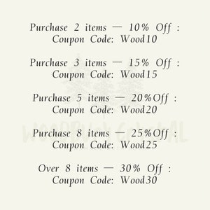 May include: A list of discount codes for purchasing multiple items. Purchase 2 items - 10% Off: Coupon Code: Wood10. Purchase 3 items - 15% Off: Coupon Code: Wood15. Purchase 5 items - 20% Off: Coupon Code: Wood20. Purchase 8 items - 25% Off: Coupon Code: Wood25. Over 8 items - 30% Off: Coupon Code: Wood30.