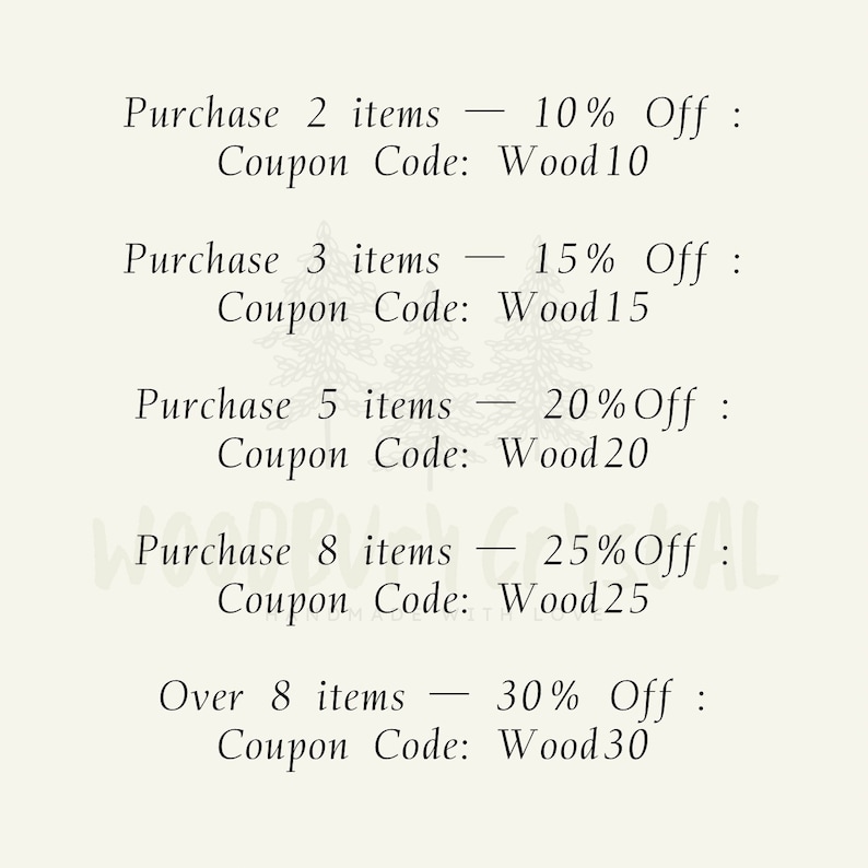 May include: A list of discount codes for purchasing multiple items. Purchase 2 items - 10% Off: Coupon Code: Wood10. Purchase 3 items - 15% Off: Coupon Code: Wood15. Purchase 5 items - 20% Off: Coupon Code: Wood20. Purchase 8 items - 25% Off: Coupon Code: Wood25. Over 8 items - 30% Off: Coupon Code: Wood30.