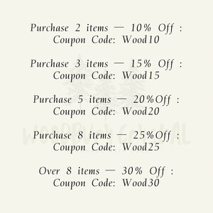 May include: A list of discount codes for purchasing multiple items. Purchase 2 items - 10% Off: Coupon Code: Wood10. Purchase 3 items - 15% Off: Coupon Code: Wood15. Purchase 5 items - 20% Off: Coupon Code: Wood20. Purchase 8 items - 25% Off: Coupon Code: Wood25. Over 8 items - 30% Off: Coupon Code: Wood30.