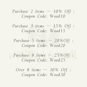 May include: A list of discount codes for purchasing multiple items. Purchase 2 items - 10% Off: Coupon Code: Wood10. Purchase 3 items - 15% Off: Coupon Code: Wood15. Purchase 5 items - 20% Off: Coupon Code: Wood20. Purchase 8 items - 25% Off: Coupon Code: Wood25. Over 8 items - 30% Off: Coupon Code: Wood30.