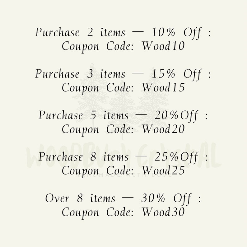 May include: A list of discount codes for purchasing multiple items. Purchase 2 items - 10% Off: Coupon Code: Wood10. Purchase 3 items - 15% Off: Coupon Code: Wood15. Purchase 5 items - 20% Off: Coupon Code: Wood20. Purchase 8 items - 25% Off: Coupon Code: Wood25. Over 8 items - 30% Off: Coupon Code: Wood30.