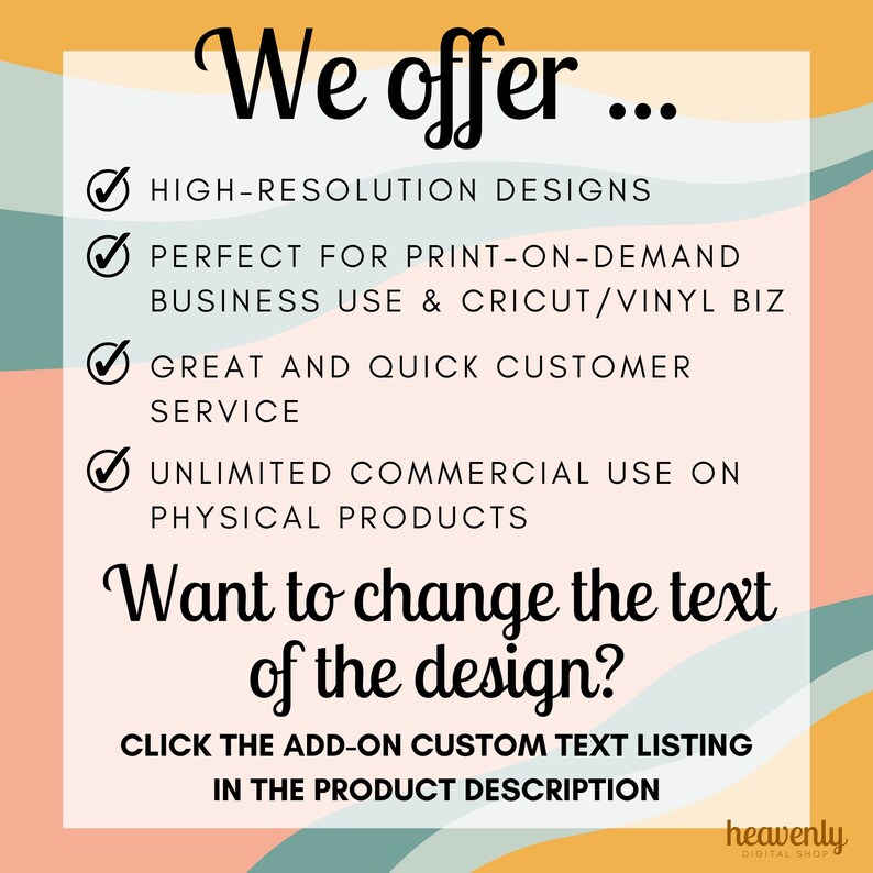May include: A graphic with a list of features offered by a digital shop. The features include high-resolution designs, perfect for print-on-demand business use, Cricut/Vinyl business use, great and quick customer service, and unlimited commercial use on physical products. The graphic also includes the text "Want to change the text of the design?" and instructions to click the add-on custom text listing in the product description.