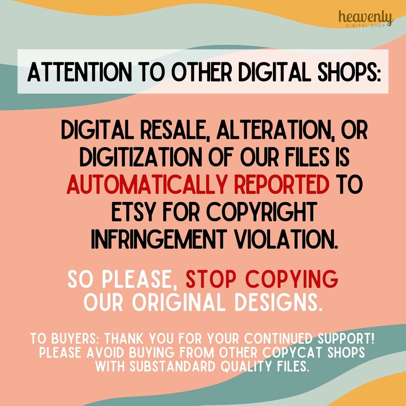 May include: A pink and orange graphic with the text "ATTENTION TO OTHER DIGITAL SHOPS: DIGITAL RESALE, ALTERATION, OR DIGITIZATION OF OUR FILES IS AUTOMATICALLY REPORTED TO ETSY FOR COPYRIGHT INFRINGEMENT VIOLATION. SO PLEASE, STOP COPYING OUR ORIGINAL DESIGNS. TO BUYERS: THANK YOU FOR YOUR CONTINUED SUPPORT! PLEASE AVOID BUYING FROM OTHER COPYCAT SHOPS WITH SUBSTANDARD QUALITY FILES."