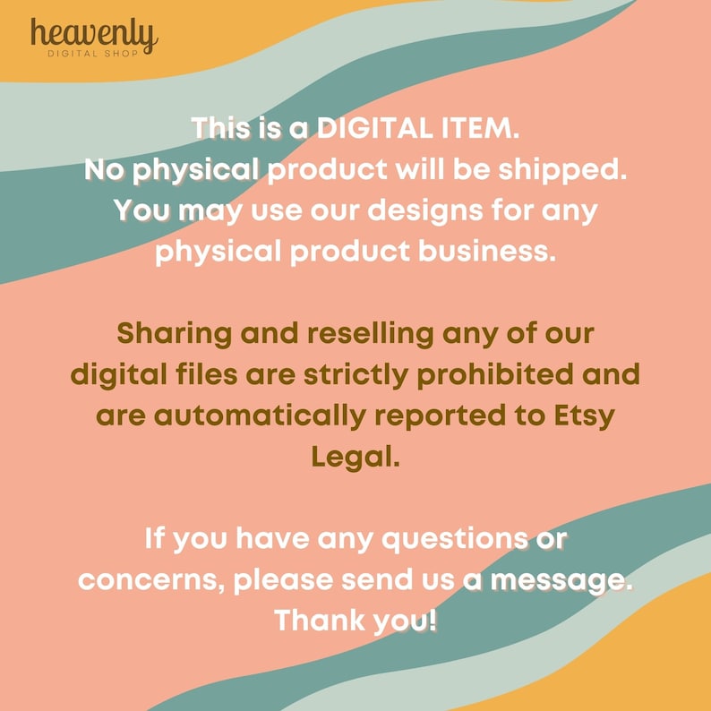 May include: A digital product information graphic with a peach background and teal and yellow wavy lines. The text reads: "This is a DIGITAL ITEM. No physical product will be shipped. You may use our designs for any physical product business. Sharing and reselling any of our digital files are strictly prohibited and are automatically reported to Etsy Legal. If you have any questions or concerns, please send us a message. Thank you!"