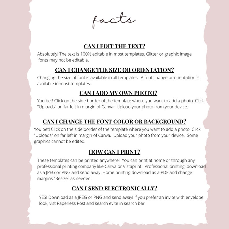 May include: A white background with black text outlining the features of a printable template. The text reads: "Can I edit the text? Absolutely! The text is 100% editable in most templates. Glitter or graphic image fonts may not be editable. Can I change the size or orientation? Changing the size of font is available in all templates. A font change or orientation is available in most templates. Can I add my own photo? You bet! Click on the side border of the template where you want to add a photo. Click "Uploads" on far left in margin of Canva. Upload your photo from your device. Can I change the font color or background? You bet! Click on the side border of the template where you want to add a photo. Click "Uploads" on far left in margin of Canva. Upload your photo from your device. Some graphics cannot be edited. How can I print? These templates can be printed anywhere! You can print at home or through any professional printing company like Canva or Vistaprint. Professional printing: download as a JPEG or PNG and send away! Home printing download as a PDF and change margins "Resize" as needed. Can I send electronically? YES! Download as a JPEG or PNG and send away! If you prefer an invite with envelope look, visit Paperless Post and search evite in search bar."