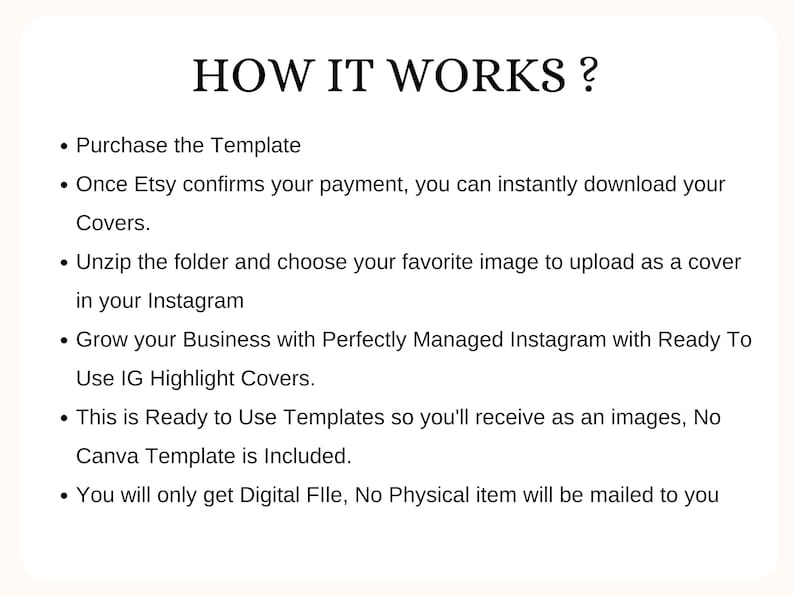 May include: A text-based infographic explaining how to use an Instagram highlight cover template. The text reads: "HOW IT WORKS? &bull; Purchase the Template &bull; Once Etsy confirms your payment, you can instantly download your Covers. &bull; Unzip the folder and choose your favorite image to upload as a cover in your Instagram &bull; Grow your Business with Perfectly Managed Instagram with Ready To Use IG Highlight Covers. &bull; This is Ready to Use Templates so you'll receive as an images, No Canva Template is Included. &bull; You will only get Digital File, No Physical item will be mailed to you"