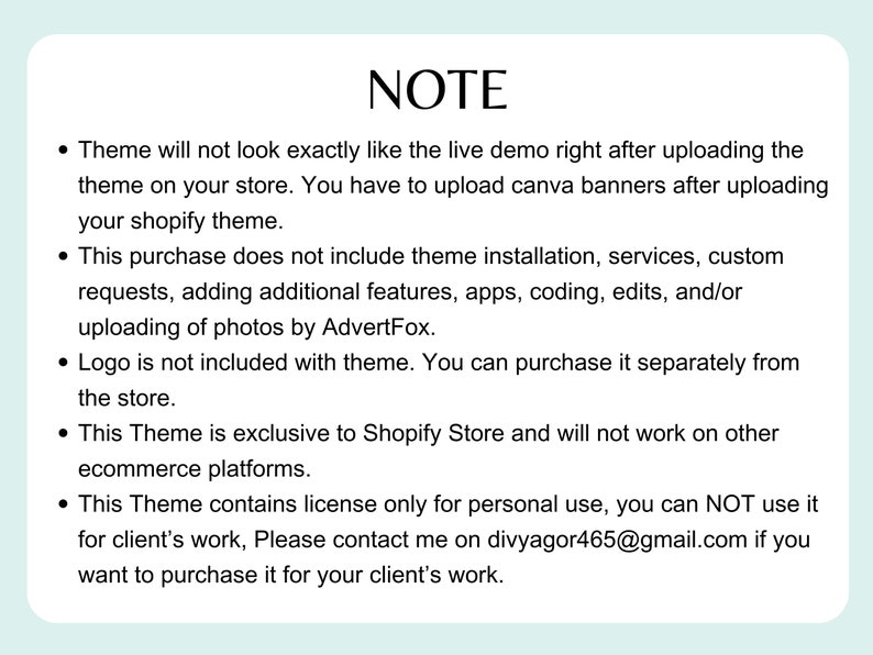 Puede incluir: Una nota con informaci&oacute;n sobre un tema de Shopify. La nota indica que el tema no se ver&aacute; exactamente como la demostraci&oacute;n en vivo justo despu&eacute;s de cargarlo. Tambi&eacute;n indica que la compra no incluye la instalaci&oacute;n del tema, los servicios, las solicitudes personalizadas, la adici&oacute;n de funciones adicionales, las aplicaciones, la codificaci&oacute;n, las ediciones y/o la carga de fotos por AdvertFox. La nota tambi&eacute;n indica que el logotipo no est&aacute; incluido con el tema y que el tema es exclusivo de Shopify Store y no funcionar&aacute; en otras plataformas de comercio electr&oacute;nico. La nota tambi&eacute;n indica que el tema contiene una licencia solo para uso personal y que no se puede usar para el trabajo de clientes. La nota tambi&eacute;n proporciona una direcci&oacute;n de correo electr&oacute;nico de contacto para comprar el tema para el trabajo de clientes.