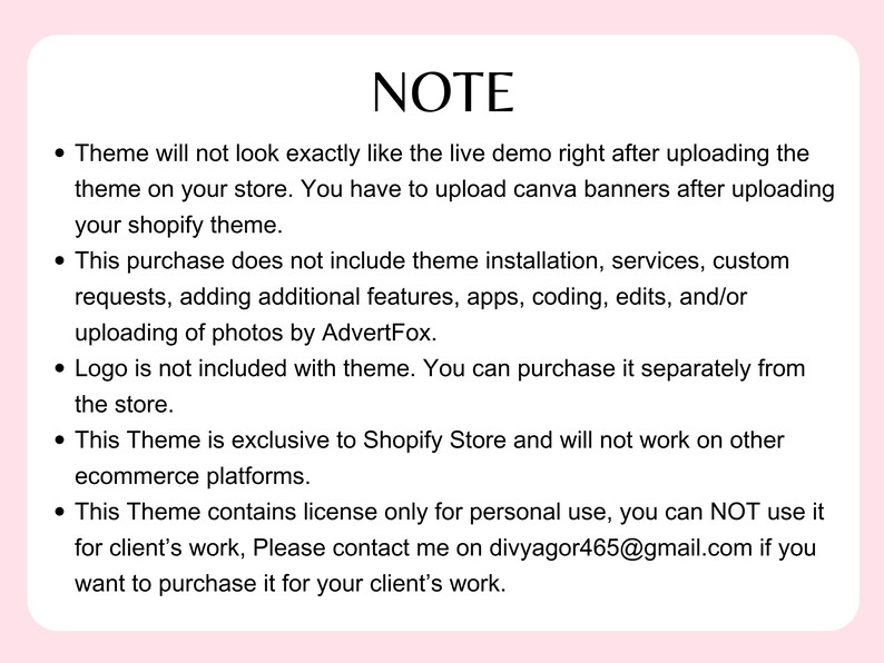 May include: A note with a list of important information about a Shopify theme. The note explains that the theme will not look exactly like the live demo after uploading, and that the purchase does not include theme installation, services, or custom requests. It also states that the logo is not included with the theme and that the theme is exclusive to Shopify Store. The note concludes by stating that the theme contains a license only for personal use and that contact information is provided for purchasing a license for client's work.