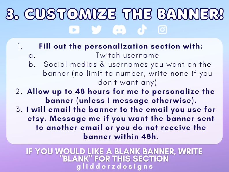 May include: A purple and blue graphic with white text explaining how to customize a banner. The text includes instructions to fill out a personalization section with a Twitch username and social media usernames. It also states that it will take up to 48 hours to personalize the banner and that the banner will be emailed to the customer. The text also includes the phrase "IF YOU WOULD LIKE A BLANK BANNER, WRITE "BLANK" FOR THIS SECTION" and the text "glidderzdesigns".